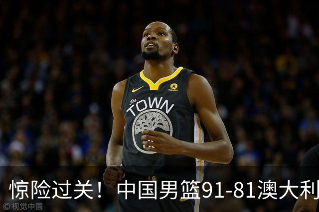 惊险过关！中国男篮91-81澳大利亚 王俊杰末节统治比赛拿下开门红